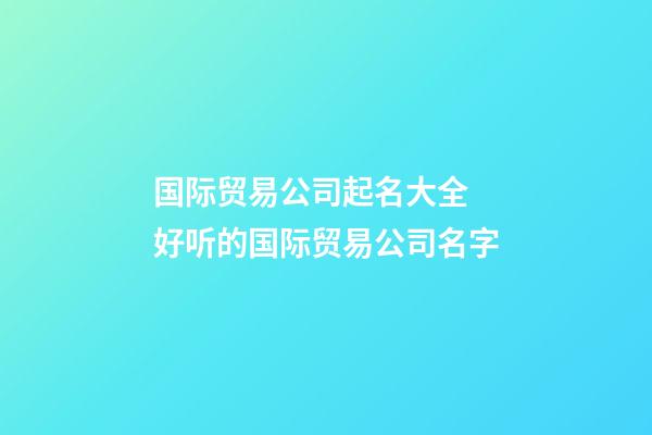 国际贸易公司起名大全 好听的国际贸易公司名字-第1张-公司起名-玄机派